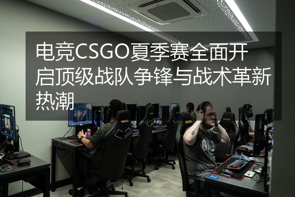 电竞CSGO夏季赛全面开启顶级战队争锋与战术革新热潮